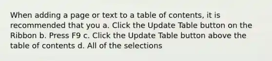 When adding a page or text to a table of contents, it is recommended that you a. Click the Update Table button on the Ribbon b. Press F9 c. Click the Update Table button above the table of contents d. All of the selections