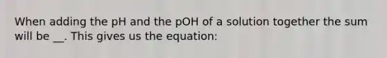 When adding the pH and the pOH of a solution together the sum will be __. This gives us the equation: