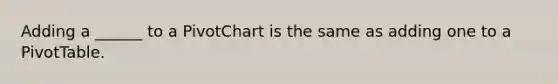 Adding a ______ to a PivotChart is the same as adding one to a PivotTable.