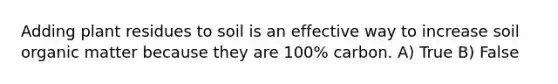 Adding plant residues to soil is an effective way to increase soil organic matter because they are 100% carbon. A) True B) False