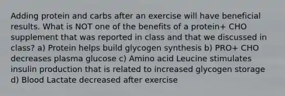 Adding protein and carbs after an exercise will have beneficial results. What is NOT one of the benefits of a protein+ CHO supplement that was reported in class and that we discussed in class? a) Protein helps build glycogen synthesis b) PRO+ CHO decreases plasma glucose c) Amino acid Leucine stimulates insulin production that is related to increased glycogen storage d) Blood Lactate decreased after exercise