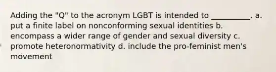 Adding the "Q" to the acronym LGBT is intended to __________. a. put a finite label on nonconforming sexual identities b. encompass a wider range of gender and sexual diversity c. promote heteronormativity d. include the pro-feminist men's movement