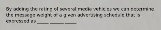 By adding the rating of several media vehicles we can determine the message weight of a given advertising schedule that is expressed as _____ ______ _____.