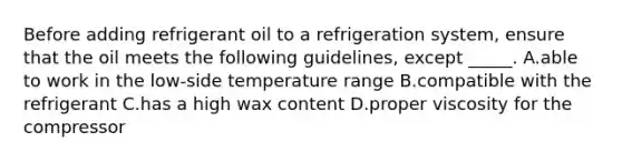 Before adding refrigerant oil to a refrigeration system, ensure that the oil meets the following guidelines, except _____. A.able to work in the low-side temperature range B.compatible with the refrigerant C.has a high wax content D.proper viscosity for the compressor