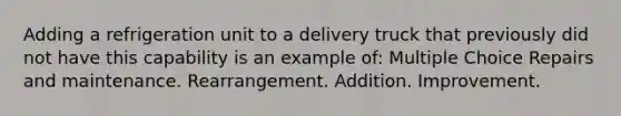 Adding a refrigeration unit to a delivery truck that previously did not have this capability is an example of: Multiple Choice Repairs and maintenance. Rearrangement. Addition. Improvement.