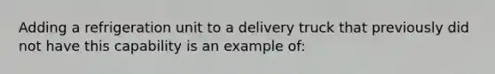 Adding a refrigeration unit to a delivery truck that previously did not have this capability is an example of: