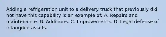 Adding a refrigeration unit to a delivery truck that previously did not have this capability is an example of: A. Repairs and maintenance. B. Additions. C. Improvements. D. Legal defense of intangible assets.