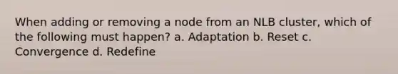 When adding or removing a node from an NLB cluster, which of the following must happen? a. Adaptation b. Reset c. Convergence d. Redefine