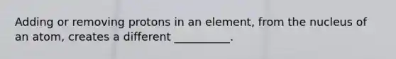 Adding or removing protons in an element, from the nucleus of an atom, creates a different __________.