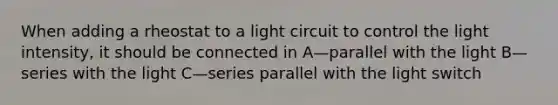 When adding a rheostat to a light circuit to control the light intensity, it should be connected in A—parallel with the light B—series with the light C—series parallel with the light switch