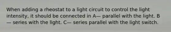 When adding a rheostat to a light circuit to control the light intensity, it should be connected in A— parallel with the light. B— series with the light. C— series parallel with the light switch.