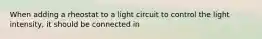 When adding a rheostat to a light circuit to control the light intensity, it should be connected in