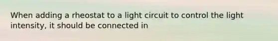 When adding a rheostat to a light circuit to control the light intensity, it should be connected in