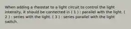 When adding a rheostat to a light circuit to control the light intensity, it should be connected in ( 1 ) : parallel with the light. ( 2 ) : series with the light. ( 3 ) : series parallel with the light switch.