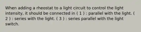 When adding a rheostat to a light circuit to control the light intensity, it should be connected in ( 1 ) : parallel with the light. ( 2 ) : series with the light. ( 3 ) : series parallel with the light switch.