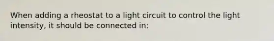 When adding a rheostat to a light circuit to control the light intensity, it should be connected in: