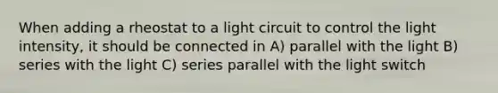 When adding a rheostat to a light circuit to control the light intensity, it should be connected in A) parallel with the light B) series with the light C) series parallel with the light switch