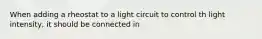 When adding a rheostat to a light circuit to control th light intensity, it should be connected in