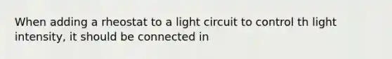 When adding a rheostat to a light circuit to control th light intensity, it should be connected in