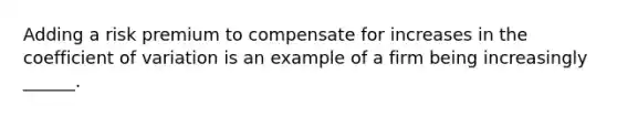 Adding a risk premium to compensate for increases in the coefficient of variation is an example of a firm being increasingly ______.