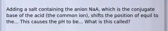 Adding a salt containing the anion NaA, which is the conjugate base of the acid (the common ion), shifts the position of equil to the... This causes the pH to be... What is this called?