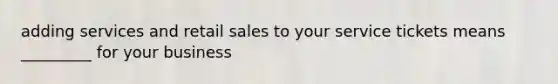 adding services and retail sales to your service tickets means _________ for your business