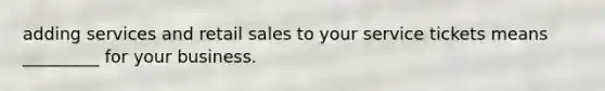 adding services and retail sales to your service tickets means _________ for your business.