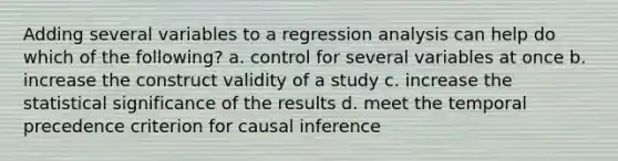 Adding several variables to a regression analysis can help do which of the following? a. control for several variables at once b. increase the construct validity of a study c. increase the statistical significance of the results d. meet the temporal precedence criterion for causal inference