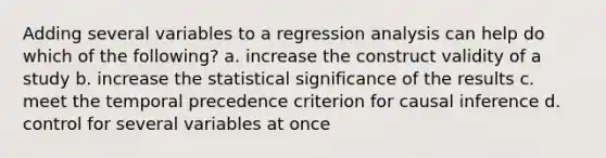 Adding several variables to a regression analysis can help do which of the following? a. increase the construct validity of a study b. increase the statistical significance of the results c. meet the temporal precedence criterion for causal inference d. control for several variables at once