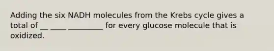 Adding the six NADH molecules from the Krebs cycle gives a total of __ ____ _________ for every glucose molecule that is oxidized.