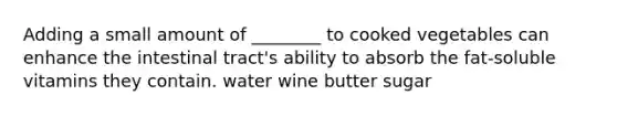 Adding a small amount of ________ to cooked vegetables can enhance the intestinal tract's ability to absorb the fat-soluble vitamins they contain. water wine butter sugar