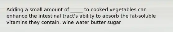 Adding a small amount of _____ to cooked vegetables can enhance the intestinal tract's ability to absorb the fat-soluble vitamins they contain. wine water butter sugar