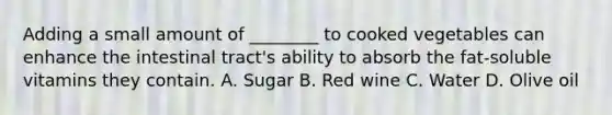 Adding a small amount of ________ to cooked vegetables can enhance the intestinal tract's ability to absorb the fat-soluble vitamins they contain. A. Sugar B. Red wine C. Water D. Olive oil