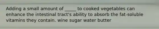 Adding a small amount of _____ to cooked vegetables can enhance the intestinal tract's ability to absorb the fat-soluble vitamins they contain. wine sugar water butter