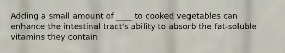 Adding a small amount of ____ to cooked vegetables can enhance the intestinal tract's ability to absorb the fat-soluble vitamins they contain