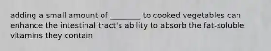 adding a small amount of ________ to cooked vegetables can enhance the intestinal tract's ability to absorb the fat-soluble vitamins they contain