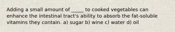 Adding a small amount of _____ to cooked vegetables can enhance the intestinal tract's ability to absorb the fat-soluble vitamins they contain. a) sugar b) wine c) water d) oil