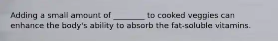 Adding a small amount of ________ to cooked veggies can enhance the body's ability to absorb the fat-soluble vitamins.