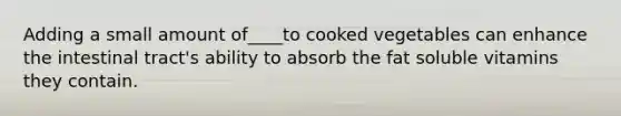 Adding a small amount of____to cooked vegetables can enhance the intestinal tract's ability to absorb the fat soluble vitamins they contain.