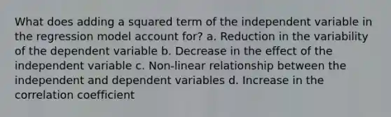 What does adding a squared term of the independent variable in the regression model account for? a. Reduction in the variability of the dependent variable b. Decrease in the effect of the independent variable c. Non-linear relationship between the independent and dependent variables d. Increase in the correlation coefficient