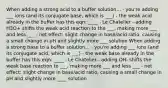 When adding a strong acid to a buffer solution... - you're adding ___ ions (and its conjugate base, which is ___) - the weak acid already in the buffer has this eqn: ____ - Le Chatelier - adding H3O+ shifts the weak acid reaction to the ___, making more ___ and less ___ - net effect: slight change in base/acid ratio, causing a small change in pH and slightly more ___ solution When adding a strong base to a buffer solution... - you're adding ___ ions (and its conjugate acid, which is ___) - the weak base already in the buffer has this eqn: ____ - Le Chatelier - adding OH- shifts the weak base reaction to ___, making more ___ and less ___ - net effect: slight change in base/acid ratio, causing a small change in pH and slightly more ____ solution