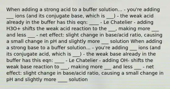 When adding a strong acid to a buffer solution... - you're adding ___ ions (and its conjugate base, which is ___) - the weak acid already in the buffer has this eqn: ____ - Le Chatelier - adding H3O+ shifts the weak acid reaction to the ___, making more ___ and less ___ - net effect: slight change in base/acid ratio, causing a small change in pH and slightly more ___ solution When adding a strong base to a buffer solution... - you're adding ___ ions (and its conjugate acid, which is ___) - the weak base already in the buffer has this eqn: ____ - Le Chatelier - adding OH- shifts the weak base reaction to ___, making more ___ and less ___ - net effect: slight change in base/acid ratio, causing a small change in pH and slightly more ____ solution