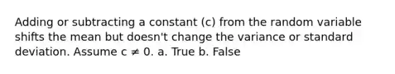 Adding or subtracting a constant (c) from the random variable shifts the mean but doesn't change the variance or standard deviation. Assume c ≠ 0. a. True b. False