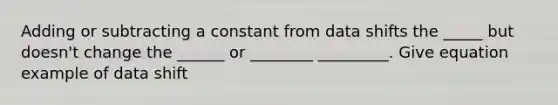 Adding or subtracting a constant from data shifts the _____ but doesn't change the ______ or ________ _________. Give equation example of data shift