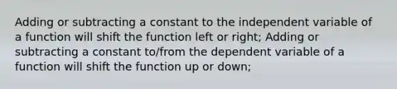 Adding or subtracting a constant to the independent variable of a function will shift the function left or right; Adding or subtracting a constant to/from the dependent variable of a function will shift the function up or down;