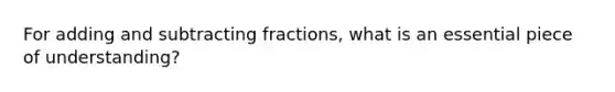 For adding and subtracting fractions, what is an essential piece of understanding?