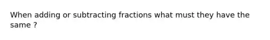 When adding or subtracting fractions what must they have the same ?