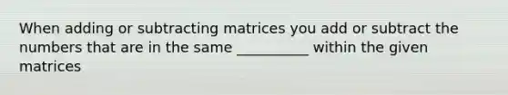 When adding or subtracting matrices you add or subtract the numbers that are in the same __________ within the given matrices