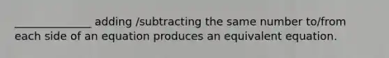 ______________ adding /subtracting the same number to/from each side of an equation produces an equivalent equation.