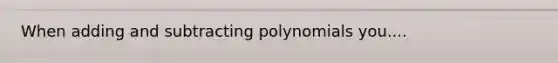 When adding and subtracting polynomials you....